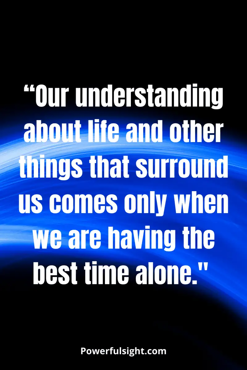 “Our understanding about life and other things that surround us comes only when we are having the best time alone."
