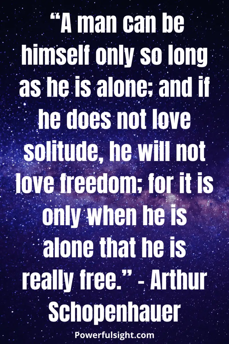 “A man can be himself only so long as he is alone; and if he does not love solitude, he will not love freedom; for it is only when he is alone that he is really free.” – Arthur Schopenhauer from powerfulsight.com