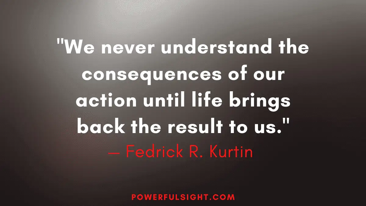 "We never understand the consequences of our action until life brings back the result to us."
— Fedrick R. Kurtin