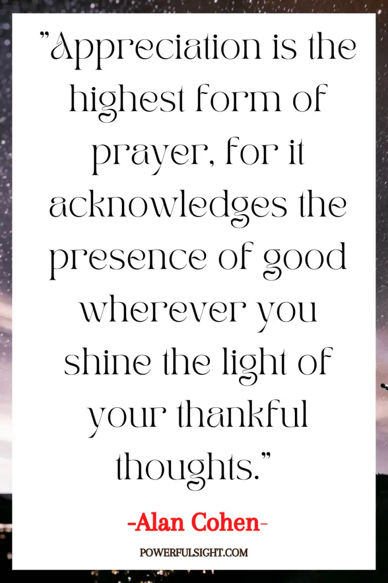 "Appreciation is the highest form of prayer, for it acknowledges the presence of good wherever you shine the light of your thankful thoughts."