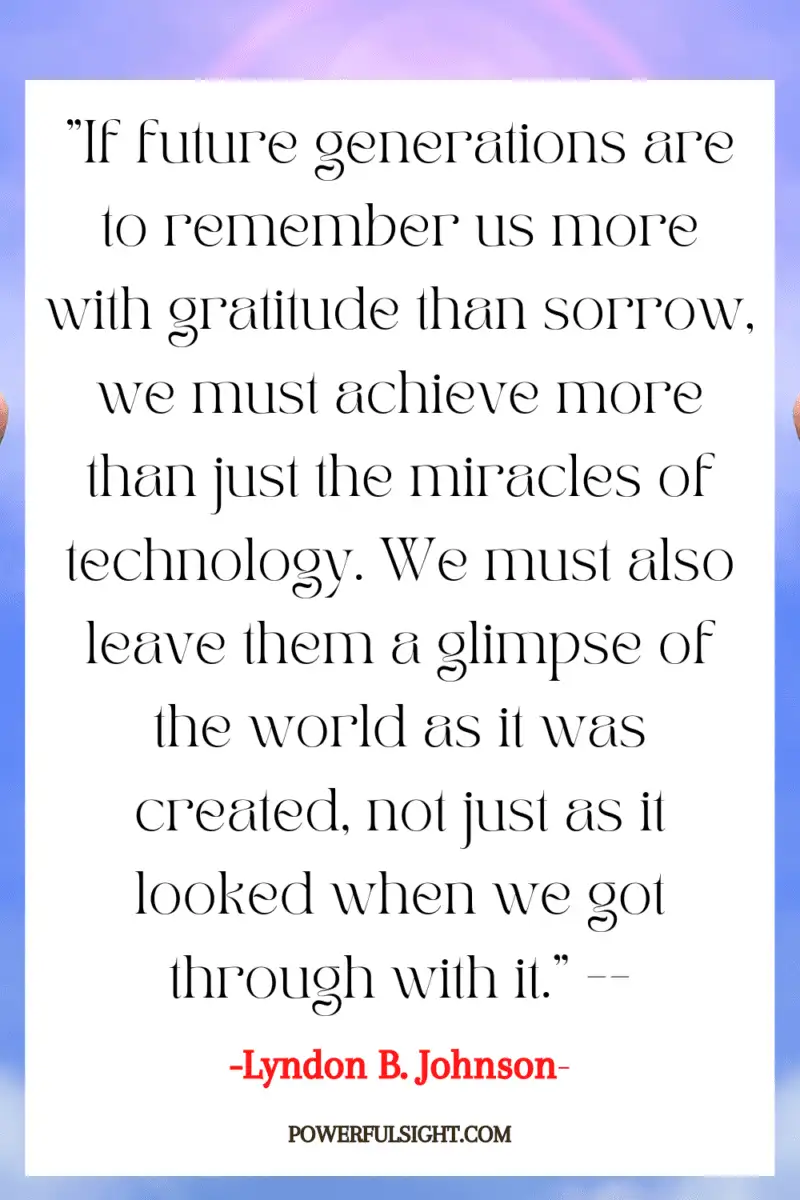 "If future generations are to remember us more with gratitude than sorrow, we must achieve more than just the miracles of technology. We must also leave them a glimpse of the world as it was created, not just as it looked when we got through with it."