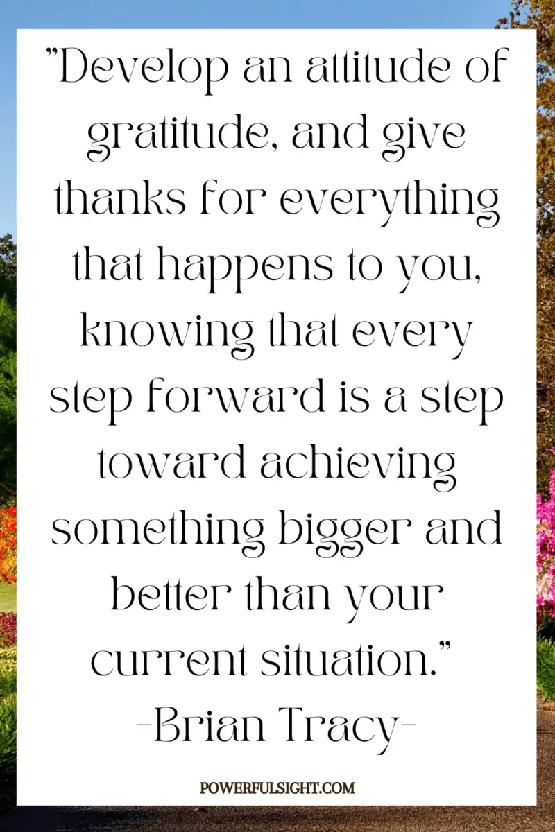 "Develop an attitude of gratitude, and give thanks for everything that happens to you, knowing that every step forward is a step toward achieving something bigger and better than your current situation."