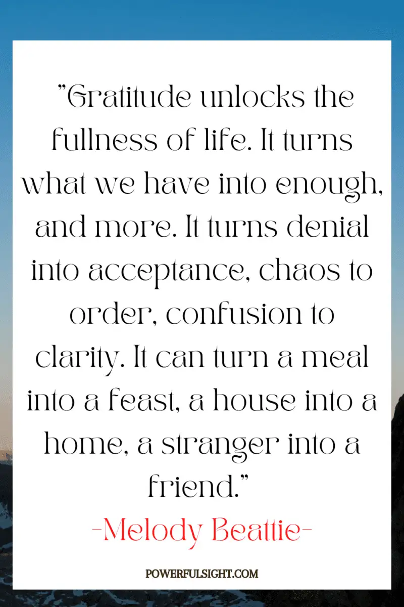 "Gratitude unlocks the fullness of life. It turns what we have into enough, and more. It turns denial into acceptance, chaos to order, confusion to clarity. It can turn a meal into a feast, a house into a home, a stranger into a friend."